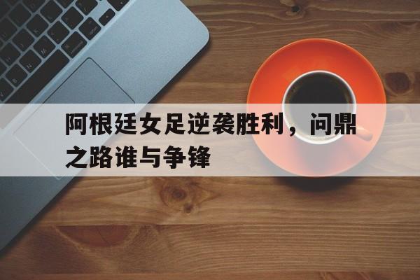 关于阿根廷女足逆袭胜利，问鼎之路谁与争锋的信息