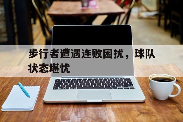 九州娱乐-步行者遭遇连败困扰，球队状态堪忧(步行者队最新)