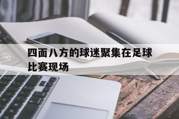 bet9-四面八方的球迷聚集在足球比赛现场(四面八方的球迷聚集在足球比赛现场上)