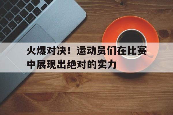 九州-火爆对决!运动员们在比赛中展现出绝对的实力
