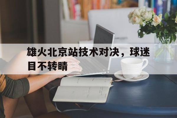 九州真人-包含雄火北京站技术对决，球迷目不转睛的词条
