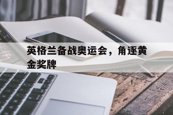 bet9-英格兰备战奥运会，角逐黄金奖牌(英格兰备战奥运会,角逐黄金奖牌多少钱)