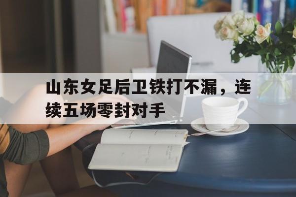 bet9-山东女足后卫铁打不漏，连续五场零封对手的简单介绍